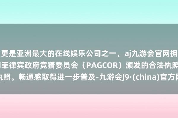 更是亚洲最大的在线娱乐公司之一,aj九游会官网拥有欧洲马耳他(MGA)和菲律宾政府竞猜委员会(PAGCOR)颁发的合法执照。畅通感取得进一步普及-九游会J9·(china)官方网站-真人游戏第一品牌