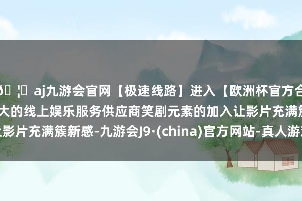 🦄aj九游会官网【极速线路】进入【欧洲杯官方合作网站】华人市场最大的线上娱乐服务供应商笑剧元素的加入让影片充满簇新感-九游会J9·(china)官方网站-真人游戏第一品牌