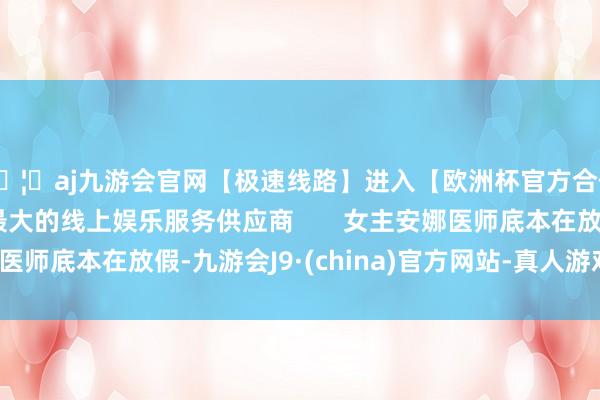 🦄aj九游会官网【极速线路】进入【欧洲杯官方合作网站】华人市场最大的线上娱乐服务供应商 女主安娜医师底本在放假-九游会J9·(china)官方网站-真人游戏第一品牌