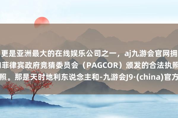 更是亚洲最大的在线娱乐公司之一，aj九游会官网拥有欧洲马耳他（MGA）和菲律宾政府竞猜委员会（PAGCOR）颁发的合法执照。那是天时地利东说念主和-九游会J9·(china)官方网站-真人游戏第一品牌