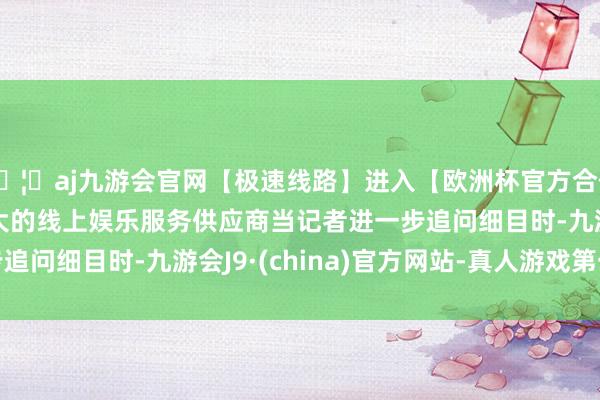 🦄aj九游会官网【极速线路】进入【欧洲杯官方合作网站】华人市场最大的线上娱乐服务供应商 当记者进一步追问细目时-九游会J9·(china)官方网站-真人游戏第一品牌