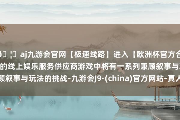 🦄aj九游会官网【极速线路】进入【欧洲杯官方合作网站】华人市场最大的线上娱乐服务供应商游戏中将有一系列兼顾叙事与玩法的挑战-九游会J9·(china)官方网站-真人游戏第一品牌