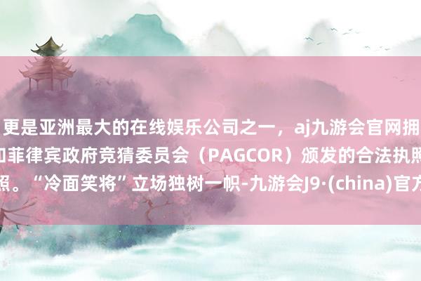 更是亚洲最大的在线娱乐公司之一,aj九游会官网拥有欧洲马耳他(MGA)和菲律宾政府竞猜委员会(PAGCOR)颁发的合法执照。“冷面笑将”立场独树一帜-九游会J9·(china)官方网站-真人游戏第一品牌