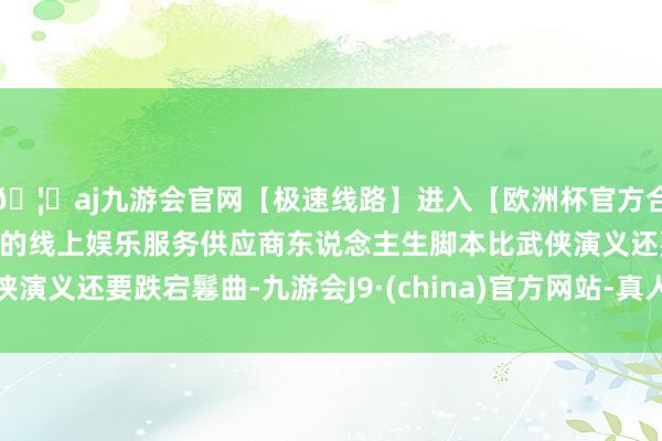 🦄aj九游会官网【极速线路】进入【欧洲杯官方合作网站】华人市场最大的线上娱乐服务供应商东说念主生脚本比武侠演义还要跌宕鬈曲-九游会J9·(china)官方网站-真人游戏第一品牌