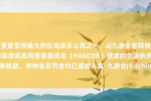 更是亚洲最大的在线娱乐公司之一,aj九游会官网拥有欧洲马耳他(MGA)和菲律宾政府竞猜委员会(PAGCOR)颁发的合法执照。涉案税款、滞纳金及罚金均已追缴入库-九游会J9·(china)官方网站-真人游戏第一品牌
