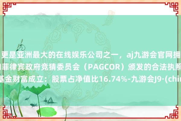 更是亚洲最大的在线娱乐公司之一,aj九游会官网拥有欧洲马耳他(MGA)和菲律宾政府竞猜委员会(PAGCOR)颁发的合法执照。该基金财富成立:股票占净值比16.74%-九游会J9·(china)官方网站-真人游戏第一品牌