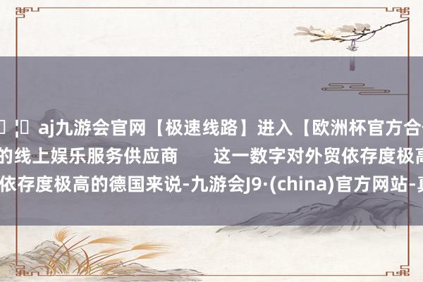 🦄aj九游会官网【极速线路】进入【欧洲杯官方合作网站】华人市场最大的线上娱乐服务供应商 这一数字对外贸依存度极高的德国来说-九游会J9·(china)官方网站-真人游戏第一品牌