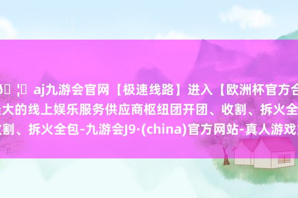 🦄aj九游会官网【极速线路】进入【欧洲杯官方合作网站】华人市场最大的线上娱乐服务供应商枢纽团开团、收割、拆火全包-九游会J9·(china)官方网站-真人游戏第一品牌