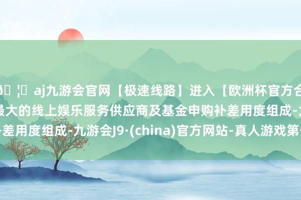 🦄aj九游会官网【极速线路】进入【欧洲杯官方合作网站】华人市场最大的线上娱乐服务供应商及基金申购补差用度组成-九游会J9·(china)官方网站-真人游戏第一品牌