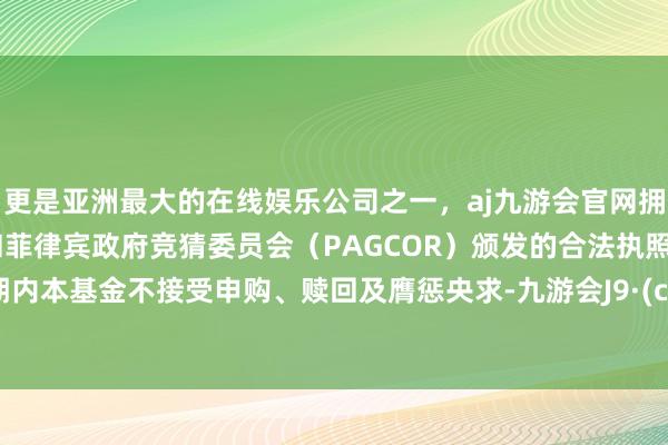 更是亚洲最大的在线娱乐公司之一,aj九游会官网拥有欧洲马耳他(MGA)和菲律宾政府竞猜委员会(PAGCOR)颁发的合法执照。禁闭期内本基金不接受申购、赎回及膺惩央求-九游会J9·(china)官方网站-真人游戏第一品牌