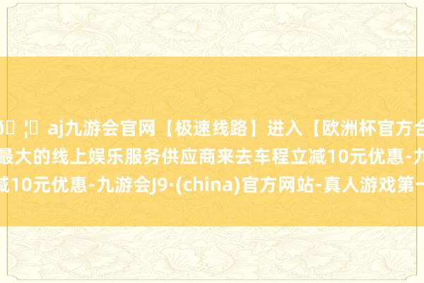 🦄aj九游会官网【极速线路】进入【欧洲杯官方合作网站】华人市场最大的线上娱乐服务供应商来去车程立减10元优惠-九游会J9·(china)官方网站-真人游戏第一品牌