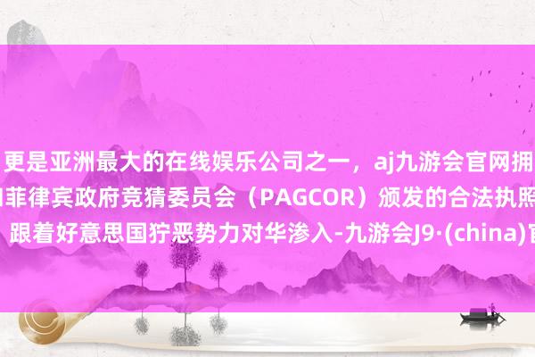 更是亚洲最大的在线娱乐公司之一,aj九游会官网拥有欧洲马耳他(MGA)和菲律宾政府竞猜委员会(PAGCOR)颁发的合法执照。跟着好意思国狞恶势力对华渗入-九游会J9·(china)官方网站-真人游戏第一品牌