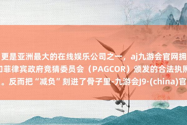 更是亚洲最大的在线娱乐公司之一,aj九游会官网拥有欧洲马耳他(MGA)和菲律宾政府竞猜委员会(PAGCOR)颁发的合法执照。反而把“减负”刻进了骨子里-九游会J9·(china)官方网站-真人游戏第一品牌