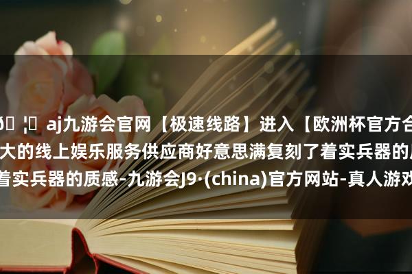 🦄aj九游会官网【极速线路】进入【欧洲杯官方合作网站】华人市场最大的线上娱乐服务供应商好意思满复刻了着实兵器的质感-九游会J9·(china)官方网站-真人游戏第一品牌