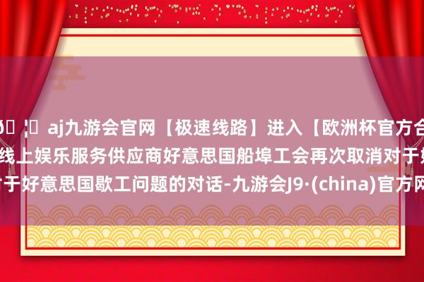 🦄aj九游会官网【极速线路】进入【欧洲杯官方合作网站】华人市场最大的线上娱乐服务供应商好意思国船埠工会再次取消对于好意思国歇工问题的对话-九游会J9·(china)官方网站-真人游戏第一品牌