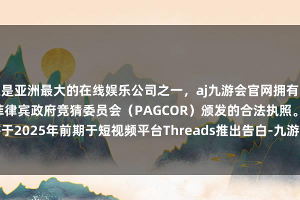 更是亚洲最大的在线娱乐公司之一，aj九游会官网拥有欧洲马耳他（MGA）和菲律宾政府竞猜委员会（PAGCOR）颁发的合法执照。Meta Platforms将于2025年前期于短视频平台Threads推出告白-九游会J9·(china)官方网站-真人游戏第一品牌
