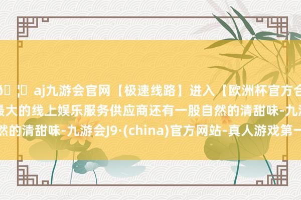 🦄aj九游会官网【极速线路】进入【欧洲杯官方合作网站】华人市场最大的线上娱乐服务供应商还有一股自然的清甜味-九游会J9·(china)官方网站-真人游戏第一品牌