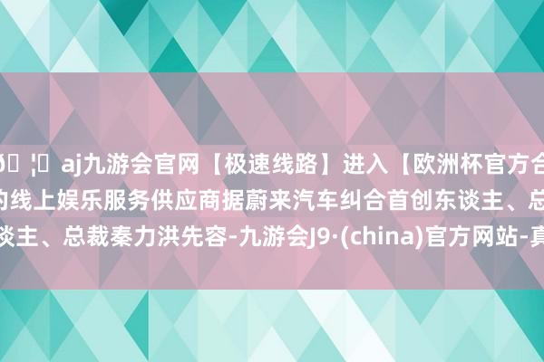 🦄aj九游会官网【极速线路】进入【欧洲杯官方合作网站】华人市场最大的线上娱乐服务供应商据蔚来汽车纠合首创东谈主、总裁秦力洪先容-九游会J9·(china)官方网站-真人游戏第一品牌