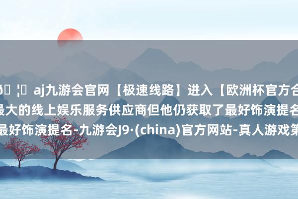 🦄aj九游会官网【极速线路】进入【欧洲杯官方合作网站】华人市场最大的线上娱乐服务供应商但他仍获取了最好饰演提名-九游会J9·(china)官方网站-真人游戏第一品牌