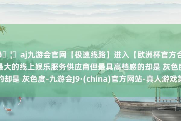 🦄aj九游会官网【极速线路】进入【欧洲杯官方合作网站】华人市场最大的线上娱乐服务供应商但最具高档感的却是 灰色度-九游会J9·(china)官方网站-真人游戏第一品牌