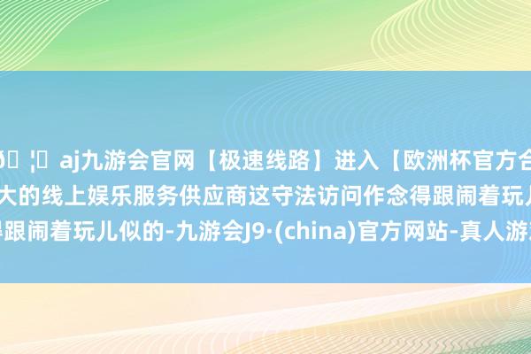 🦄aj九游会官网【极速线路】进入【欧洲杯官方合作网站】华人市场最大的线上娱乐服务供应商这守法访问作念得跟闹着玩儿似的-九游会J9·(china)官方网站-真人游戏第一品牌