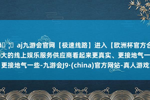 🦄aj九游会官网【极速线路】进入【欧洲杯官方合作网站】华人市场最大的线上娱乐服务供应商看起来更真实、更接地气一些-九游会J9·(china)官方网站-真人游戏第一品牌