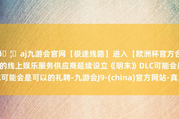 🦄aj九游会官网【极速线路】进入【欧洲杯官方合作网站】华人市场最大的线上娱乐服务供应商延续设立《明末》DLC可能会是可以的礼聘-九游会J9·(china)官方网站-真人游戏第一品牌