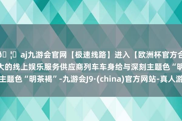 🦄aj九游会官网【极速线路】进入【欧洲杯官方合作网站】华人市场最大的线上娱乐服务供应商列车车身给与深刻主题色“明茶褐”-九游会J9·(china)官方网站-真人游戏第一品牌