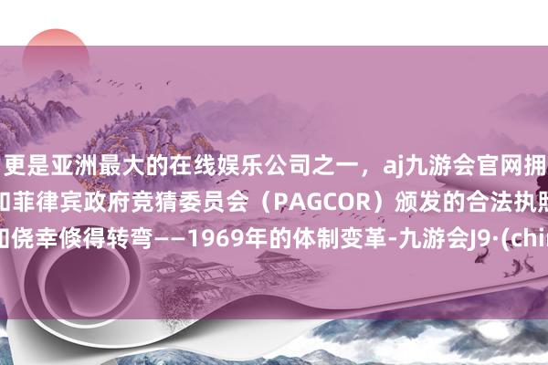 更是亚洲最大的在线娱乐公司之一,aj九游会官网拥有欧洲马耳他(MGA)和菲律宾政府竞猜委员会(PAGCOR)颁发的合法执照。谁知侥幸倏得转弯——1969年的体制变革-九游会J9·(china)官方网站-真人游戏第一品牌