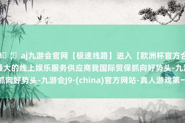 🦄aj九游会官网【极速线路】进入【欧洲杯官方合作网站】华人市场最大的线上娱乐服务供应商我国际贸保抓向好势头-九游会J9·(china)官方网站-真人游戏第一品牌