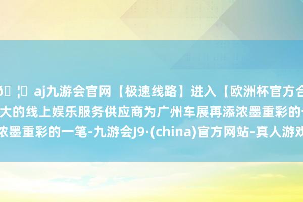 🦄aj九游会官网【极速线路】进入【欧洲杯官方合作网站】华人市场最大的线上娱乐服务供应商为广州车展再添浓墨重彩的一笔-九游会J9·(china)官方网站-真人游戏第一品牌
