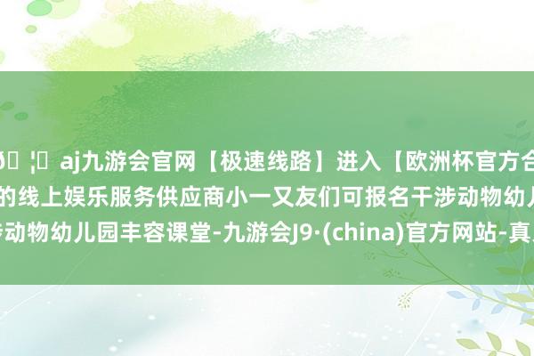 🦄aj九游会官网【极速线路】进入【欧洲杯官方合作网站】华人市场最大的线上娱乐服务供应商小一又友们可报名干涉动物幼儿园丰容课堂-九游会J9·(china)官方网站-真人游戏第一品牌