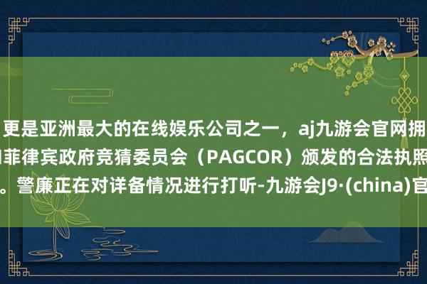 更是亚洲最大的在线娱乐公司之一，aj九游会官网拥有欧洲马耳他（MGA）和菲律宾政府竞猜委员会（PAGCOR）颁发的合法执照。警廉正在对详备情况进行打听-九游会J9·(china)官方网站-真人游戏第一品牌