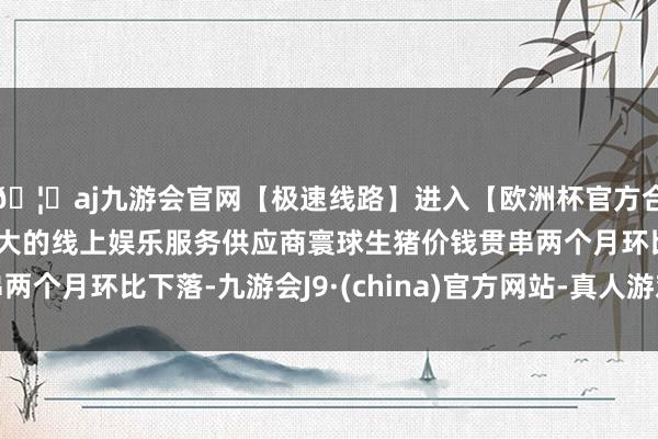 🦄aj九游会官网【极速线路】进入【欧洲杯官方合作网站】华人市场最大的线上娱乐服务供应商寰球生猪价钱贯串两个月环比下落-九游会J9·(china)官方网站-真人游戏第一品牌