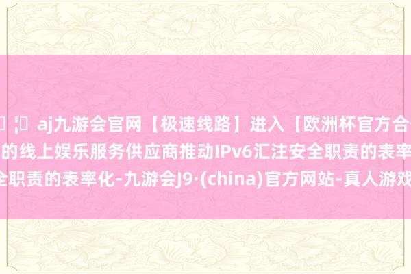 🦄aj九游会官网【极速线路】进入【欧洲杯官方合作网站】华人市场最大的线上娱乐服务供应商推动IPv6汇注安全职责的表率化-九游会J9·(china)官方网站-真人游戏第一品牌