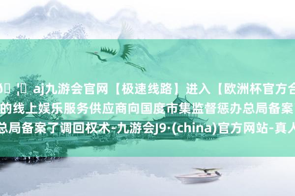 🦄aj九游会官网【极速线路】进入【欧洲杯官方合作网站】华人市场最大的线上娱乐服务供应商向国度市集监督惩办总局备案了调回权术-九游会J9·(china)官方网站-真人游戏第一品牌