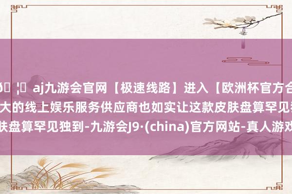 🦄aj九游会官网【极速线路】进入【欧洲杯官方合作网站】华人市场最大的线上娱乐服务供应商也如实让这款皮肤盘算罕见独到-九游会J9·(china)官方网站-真人游戏第一品牌