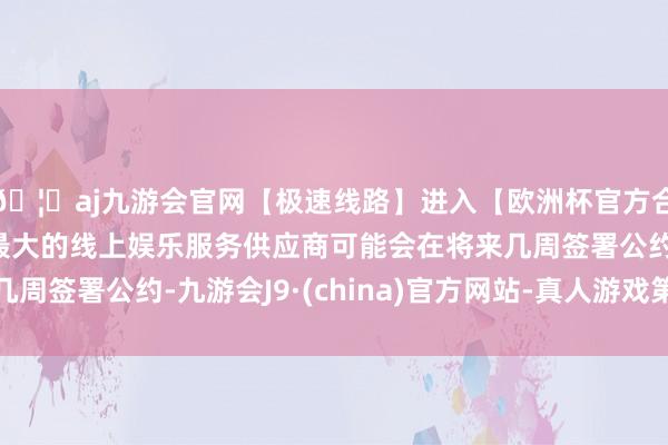 🦄aj九游会官网【极速线路】进入【欧洲杯官方合作网站】华人市场最大的线上娱乐服务供应商可能会在将来几周签署公约-九游会J9·(china)官方网站-真人游戏第一品牌