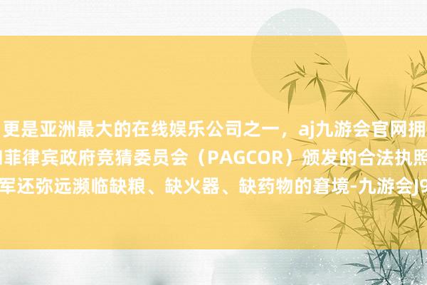 更是亚洲最大的在线娱乐公司之一，aj九游会官网拥有欧洲马耳他（MGA）和菲律宾政府竞猜委员会（PAGCOR）颁发的合法执照。此外远东军还弥远濒临缺粮、缺火器、缺药物的窘境-九游会J9·(china)官方网站-真人游戏第一品牌