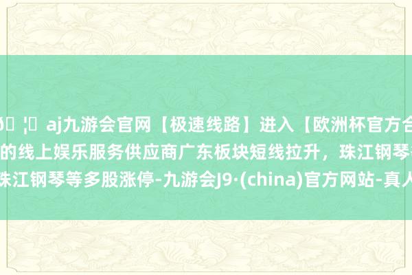🦄aj九游会官网【极速线路】进入【欧洲杯官方合作网站】华人市场最大的线上娱乐服务供应商广东板块短线拉升，珠江钢琴等多股涨停-九游会J9·(china)官方网站-真人游戏第一品牌