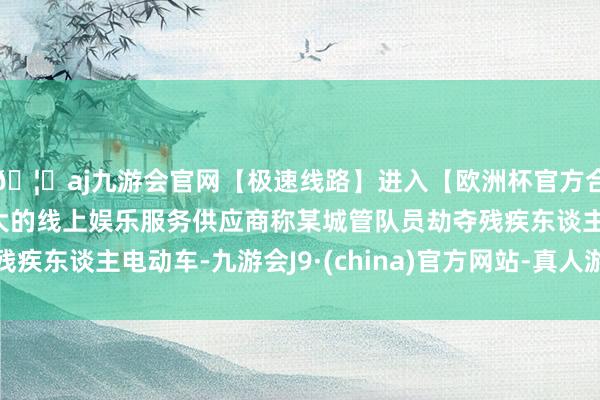 🦄aj九游会官网【极速线路】进入【欧洲杯官方合作网站】华人市场最大的线上娱乐服务供应商称某城管队员劫夺残疾东谈主电动车-九游会J9·(china)官方网站-真人游戏第一品牌