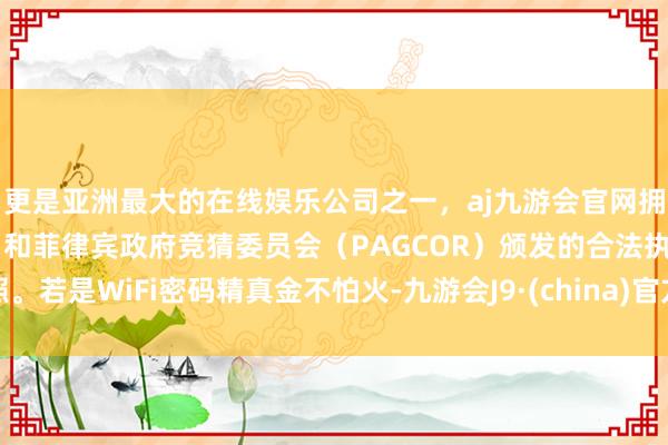 更是亚洲最大的在线娱乐公司之一，aj九游会官网拥有欧洲马耳他（MGA）和菲律宾政府竞猜委员会（PAGCOR）颁发的合法执照。若是WiFi密码精真金不怕火-九游会J9·(china)官方网站-真人游戏第一品牌