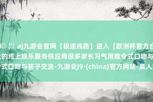 🦄aj九游会官网【极速线路】进入【欧洲杯官方合作网站】华人市场最大的线上娱乐服务供应商很多家长习气用敕令式口吻与孩子交流-九游会J9·(china)官方网站-真人游戏第一品牌