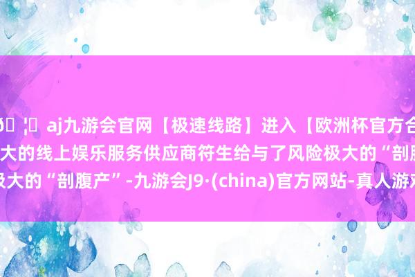 🦄aj九游会官网【极速线路】进入【欧洲杯官方合作网站】华人市场最大的线上娱乐服务供应商符生给与了风险极大的“剖腹产”-九游会J9·(china)官方网站-真人游戏第一品牌