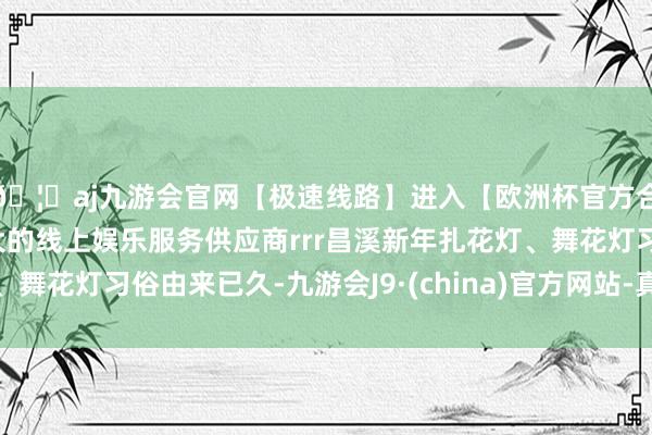 🦄aj九游会官网【极速线路】进入【欧洲杯官方合作网站】华人市场最大的线上娱乐服务供应商rrr昌溪新年扎花灯、舞花灯习俗由来已久-九游会J9·(china)官方网站-真人游戏第一品牌