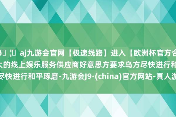 🦄aj九游会官网【极速线路】进入【欧洲杯官方合作网站】华人市场最大的线上娱乐服务供应商好意思方要求乌方尽快进行和平琢磨-九游会J9·(china)官方网站-真人游戏第一品牌