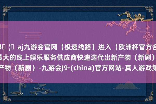 🦄aj九游会官网【极速线路】进入【欧洲杯官方合作网站】华人市场最大的线上娱乐服务供应商快速迭代出新产物（新剧）-九游会J9·(china)官方网站-真人游戏第一品牌