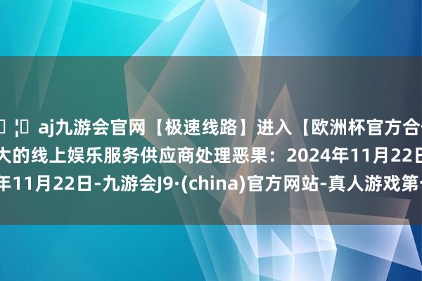 🦄aj九游会官网【极速线路】进入【欧洲杯官方合作网站】华人市场最大的线上娱乐服务供应商处理恶果：2024年11月22日-九游会J9·(china)官方网站-真人游戏第一品牌