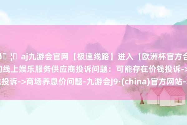🦄aj九游会官网【极速线路】进入【欧洲杯官方合作网站】华人市场最大的线上娱乐服务供应商投诉问题：可能存在价钱投诉->商场养息价问题-九游会J9·(china)官方网站-真人游戏第一品牌