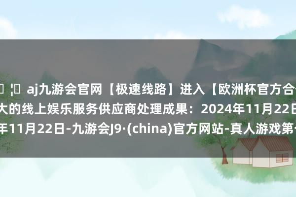 🦄aj九游会官网【极速线路】进入【欧洲杯官方合作网站】华人市场最大的线上娱乐服务供应商处理成果：2024年11月22日-九游会J9·(china)官方网站-真人游戏第一品牌